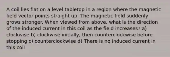 A coil lies flat on a level tabletop in a region where the magnetic field vector points straight up. The magnetic field suddenly grows stronger. When viewed from above, what is the direction of the induced current in this coil as the field increases? a) clockwise b) clockwise initially, then counterclockwise before stopping c) counterclockwise d) There is no induced current in this coil