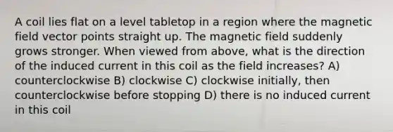 A coil lies flat on a level tabletop in a region where the magnetic field vector points straight up. The magnetic field suddenly grows stronger. When viewed from above, what is the direction of the induced current in this coil as the field increases? A) counterclockwise B) clockwise C) clockwise initially, then counterclockwise before stopping D) there is no induced current in this coil