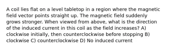 A coil lies flat on a level tabletop in a region where the magnetic field vector points straight up. The magnetic field suddenly grows stronger. When viewed from above, what is the direction of the induced current in this coil as the field increases? A) clockwise initially, then counterclockwise before stopping B) clockwise C) counterclockwise D) No induced current