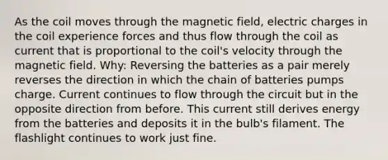 As the coil moves through the magnetic field, electric charges in the coil experience forces and thus flow through the coil as current that is proportional to the coil's velocity through the magnetic field. Why: Reversing the batteries as a pair merely reverses the direction in which the chain of batteries pumps charge. Current continues to flow through the circuit but in the opposite direction from before. This current still derives energy from the batteries and deposits it in the bulb's filament. The flashlight continues to work just fine.