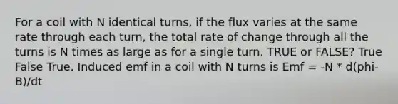 For a coil with N identical turns, if the flux varies at the same rate through each turn, the total rate of change through all the turns is N times as large as for a single turn. TRUE or FALSE? True False True. Induced emf in a coil with N turns is Emf = -N * d(phi-B)/dt