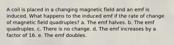 A coil is placed in a changing magnetic field and an emf is induced. What happens to the induced emf if the rate of change of magnetic field quadruples? a. The emf halves. b. The emf quadruples. c. There is no change. d. The emf increases by a factor of 16. e. The emf doubles.