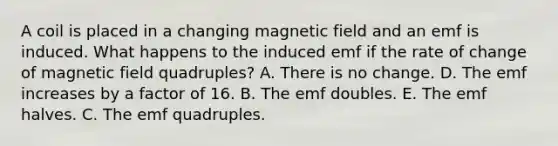 A coil is placed in a changing magnetic field and an emf is induced. What happens to the induced emf if the rate of change of magnetic field quadruples? A. There is no change. D. The emf increases by a factor of 16. B. The emf doubles. E. The emf halves. C. The emf quadruples.