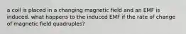 a coil is placed in a changing magnetic field and an EMF is induced. what happens to the induced EMF if the rate of change of magnetic field quadruples?