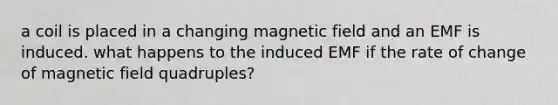 a coil is placed in a changing magnetic field and an EMF is induced. what happens to the induced EMF if the rate of change of magnetic field quadruples?