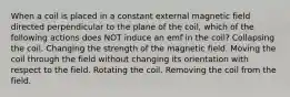 When a coil is placed in a constant external magnetic field directed perpendicular to the plane of the coil, which of the following actions does NOT induce an emf in the coil? Collapsing the coil. Changing the strength of the magnetic field. Moving the coil through the field without changing its orientation with respect to the field. Rotating the coil. Removing the coil from the field.