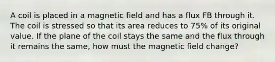 A coil is placed in a magnetic field and has a flux FB through it. The coil is stressed so that its area reduces to 75% of its original value. If the plane of the coil stays the same and the flux through it remains the same, how must the magnetic field change?