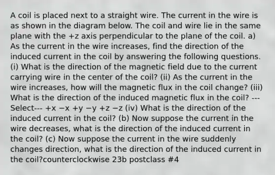 A coil is placed next to a straight wire. The current in the wire is as shown in the diagram below. The coil and wire lie in the same plane with the +z axis perpendicular to the plane of the coil. a) As the current in the wire increases, find the direction of the induced current in the coil by answering the following questions. (i) What is the direction of the magnetic field due to the current carrying wire in the center of the coil? (ii) As the current in the wire increases, how will the magnetic flux in the coil change? (iii) What is the direction of the induced magnetic flux in the coil? ---Select--- +x −x +y −y +z −z (iv) What is the direction of the induced current in the coil? (b) Now suppose the current in the wire decreases, what is the direction of the induced current in the coil? (c) Now suppose the current in the wire suddenly changes direction, what is the direction of the induced current in the coil?counterclockwise 23b postclass #4