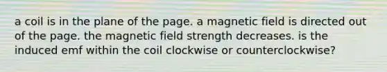 a coil is in the plane of the page. a magnetic field is directed out of the page. the magnetic field strength decreases. is the induced emf within the coil clockwise or counterclockwise?