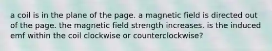 a coil is in the plane of the page. a magnetic field is directed out of the page. the magnetic field strength increases. is the induced emf within the coil clockwise or counterclockwise?