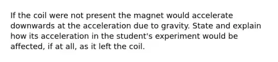 If the coil were not present the magnet would accelerate downwards at the acceleration due to gravity. State and explain how its acceleration in the student's experiment would be affected, if at all, as it left the coil.