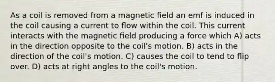 As a coil is removed from a magnetic ﬁeld an emf is induced in the coil causing a current to ﬂow within the coil. This current interacts with the magnetic ﬁeld producing a force which A) acts in the direction opposite to the coil's motion. B) acts in the direction of the coil's motion. C) causes the coil to tend to ﬂip over. D) acts at right angles to the coil's motion.