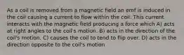 As a coil is removed from a magnetic field an emf is induced in the coil causing a current to flow within the coil. This current interacts with the magnetic field producing a force which A) acts at right angles to the coil's motion. B) acts in the direction of the coil's motion. C) causes the coil to tend to flip over. D) acts in the direction opposite to the coil's motion