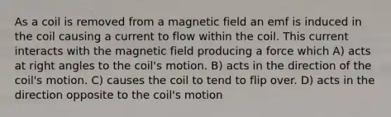 As a coil is removed from a magnetic field an emf is induced in the coil causing a current to flow within the coil. This current interacts with the magnetic field producing a force which A) acts at right angles to the coil's motion. B) acts in the direction of the coil's motion. C) causes the coil to tend to flip over. D) acts in the direction opposite to the coil's motion