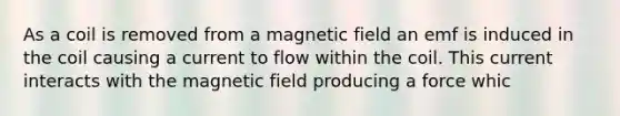 As a coil is removed from a magnetic field an emf is induced in the coil causing a current to flow within the coil. This current interacts with the magnetic field producing a force whic