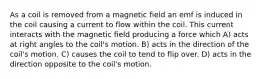 As a coil is removed from a magnetic field an emf is induced in the coil causing a current to flow within the coil. This current interacts with the magnetic field producing a force which A) acts at right angles to the coil's motion. B) acts in the direction of the coil's motion. C) causes the coil to tend to flip over. D) acts in the direction opposite to the coil's motion.