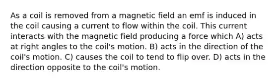 As a coil is removed from a magnetic field an emf is induced in the coil causing a current to flow within the coil. This current interacts with the magnetic field producing a force which A) acts at right angles to the coil's motion. B) acts in the direction of the coil's motion. C) causes the coil to tend to flip over. D) acts in the direction opposite to the coil's motion.