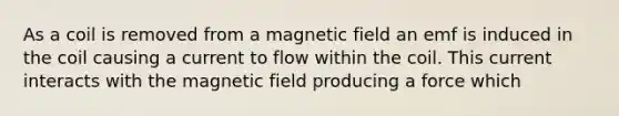 As a coil is removed from a magnetic field an emf is induced in the coil causing a current to flow within the coil. This current interacts with the magnetic field producing a force which