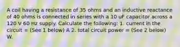 A coil having a resistance of 35 ohms and an inductive reactance of 40 ohms is connected in series with a 10 uF capacitor across a 120 V 60 Hz supply. Calculate the following: 1. current in the circuit = (See 1 below) A 2. total circuit power = (See 2 below) W.