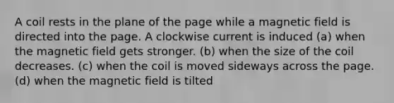 A coil rests in the plane of the page while a magnetic field is directed into the page. A clockwise current is induced (a) when the magnetic field gets stronger. (b) when the size of the coil decreases. (c) when the coil is moved sideways across the page. (d) when the magnetic field is tilted