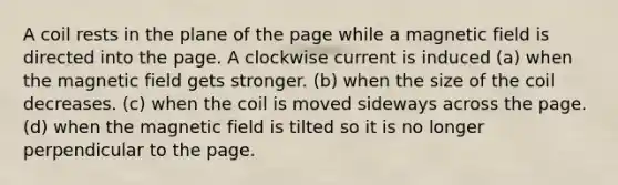 A coil rests in the plane of the page while a magnetic field is directed into the page. A clockwise current is induced (a) when the magnetic field gets stronger. (b) when the size of the coil decreases. (c) when the coil is moved sideways across the page. (d) when the magnetic field is tilted so it is no longer perpendicular to the page.