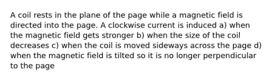 A coil rests in the plane of the page while a magnetic field is directed into the page. A clockwise current is induced a) when the magnetic field gets stronger b) when the size of the coil decreases c) when the coil is moved sideways across the page d) when the magnetic field is tilted so it is no longer perpendicular to the page