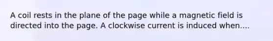 A coil rests in the plane of the page while a magnetic field is directed into the page. A clockwise current is induced when....