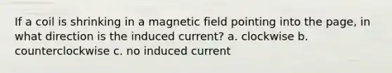 If a coil is shrinking in a magnetic field pointing into the page, in what direction is the induced current? a. clockwise b. counterclockwise c. no induced current