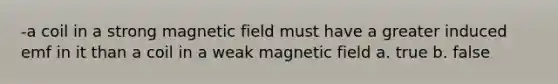 -a coil in a strong magnetic field must have a greater induced emf in it than a coil in a weak magnetic field a. true b. false