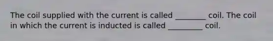 The coil supplied with the current is called ________ coil. The coil in which the current is inducted is called _________ coil.