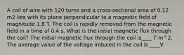 A coil of wire with 120 turns and a cross-sectional area of 0.12 m2 lies with its plane perpendicular to a magnetic field of magnitude 1.8 T. The coil is rapidly removed from the magnetic field in a time of 0.4 s. What is the initial magnetic flux through the coil? The initial magnetic flux through the coil is____ T·m^2. The average value of the voltage induced in the coil is ____V.