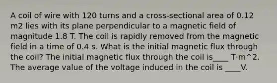 A coil of wire with 120 turns and a cross-sectional area of 0.12 m2 lies with its plane perpendicular to a magnetic field of magnitude 1.8 T. The coil is rapidly removed from the magnetic field in a time of 0.4 s. What is the initial magnetic flux through the coil? The initial magnetic flux through the coil is____ T·m^2. The average value of the voltage induced in the coil is ____V.