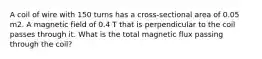 A coil of wire with 150 turns has a cross-sectional area of 0.05 m2. A magnetic field of 0.4 T that is perpendicular to the coil passes through it. What is the total magnetic flux passing through the coil?