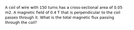 A coil of wire with 150 turns has a cross-sectional area of 0.05 m2. A magnetic field of 0.4 T that is perpendicular to the coil passes through it. What is the total magnetic flux passing through the coil?