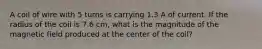 A coil of wire with 5 turns is carrying 1.3 A of current. If the radius of the coil is 7.6 cm, what is the magnitude of the magnetic field produced at the center of the coil?