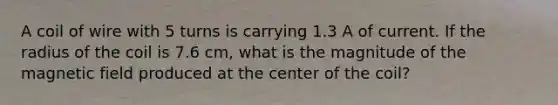 A coil of wire with 5 turns is carrying 1.3 A of current. If the radius of the coil is 7.6 cm, what is the magnitude of the magnetic field produced at the center of the coil?