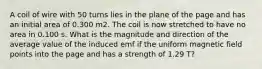 A coil of wire with 50 turns lies in the plane of the page and has an initial area of 0.300 m2. The coil is now stretched to have no area in 0.100 s. What is the magnitude and direction of the average value of the induced emf if the uniform magnetic field points into the page and has a strength of 1.29 T?