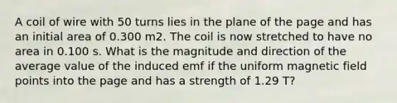 A coil of wire with 50 turns lies in the plane of the page and has an initial area of 0.300 m2. The coil is now stretched to have no area in 0.100 s. What is the magnitude and direction of the average value of the induced emf if the uniform magnetic field points into the page and has a strength of 1.29 T?