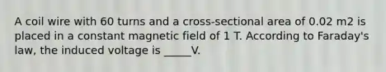 A coil wire with 60 turns and a cross-sectional area of 0.02 m2 is placed in a constant magnetic field of 1 T. According to Faraday's law, the induced voltage is _____V.