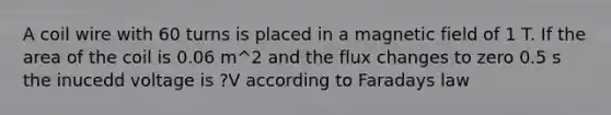 A coil wire with 60 turns is placed in a magnetic field of 1 T. If the area of the coil is 0.06 m^2 and the flux changes to zero 0.5 s the inucedd voltage is ?V according to Faradays law