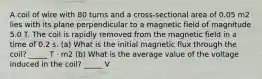 A coil of wire with 80 turns and a cross-sectional area of 0.05 m2 lies with its plane perpendicular to a magnetic field of magnitude 5.0 T. The coil is rapidly removed from the magnetic field in a time of 0.2 s. (a) What is the initial magnetic flux through the coil? _____ T · m2 (b) What is the average value of the voltage induced in the coil? _____ V