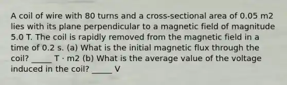 A coil of wire with 80 turns and a cross-sectional area of 0.05 m2 lies with its plane perpendicular to a magnetic field of magnitude 5.0 T. The coil is rapidly removed from the magnetic field in a time of 0.2 s. (a) What is the initial magnetic flux through the coil? _____ T · m2 (b) What is the average value of the voltage induced in the coil? _____ V