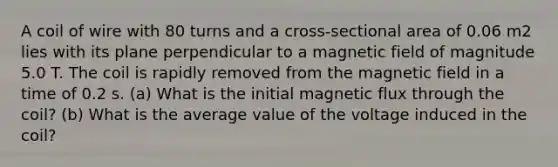 A coil of wire with 80 turns and a cross-sectional area of 0.06 m2 lies with its plane perpendicular to a magnetic field of magnitude 5.0 T. The coil is rapidly removed from the magnetic field in a time of 0.2 s. (a) What is the initial magnetic flux through the coil? (b) What is the average value of the voltage induced in the coil?