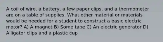 A coil of wire, a battery, a few paper clips, and a thermometer are on a table of supplies. What other material or materials would be needed for a student to construct a basic electric motor? A) A magnet B) Some tape C) An electric generator D) Alligator clips and a plastic cup