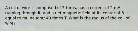 A coil of wire is comprised of 5 turns, has a current of 2 mA running through it, and a net magnetic field at its center of B is equal to mu naught/ 40 times T. What is the radius of the coil of wire?