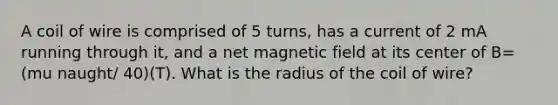 A coil of wire is comprised of 5 turns, has a current of 2 mA running through it, and a net magnetic field at its center of B=(mu naught/ 40)(T). What is the radius of the coil of wire?