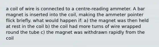 a coil of wire is connected to a centre-reading ammeter. A bar magnet is inserted into the coil, making the ammeter pointer flick briefly. what would happen if: a) the magnet was then held at rest in the coil b) the coil had more turns of wire wrapped round the tube c) the magnet was withdrawn rapidly from the coil