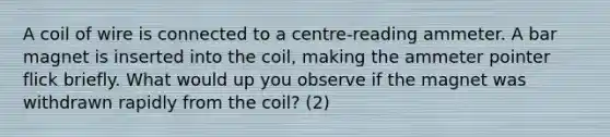 A coil of wire is connected to a centre-reading ammeter. A bar magnet is inserted into the coil, making the ammeter pointer flick briefly. What would up you observe if the magnet was withdrawn rapidly from the coil? (2)