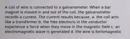 A coil of wire is connected to a galvanometer. When a bar magnet is moved in and out of the coil, the galvanometer records a current. The current results because. a. the coil acts like a transformer b. the free electrons in the conductor experience a force when they move in the magnetic field c. an electromagnetic wave is generated d. the wire is ferromagnetic