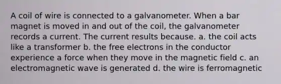 A coil of wire is connected to a galvanometer. When a bar magnet is moved in and out of the coil, the galvanometer records a current. The current results because. a. the coil acts like a transformer b. the free electrons in the conductor experience a force when they move in the magnetic field c. an electromagnetic wave is generated d. the wire is ferromagnetic